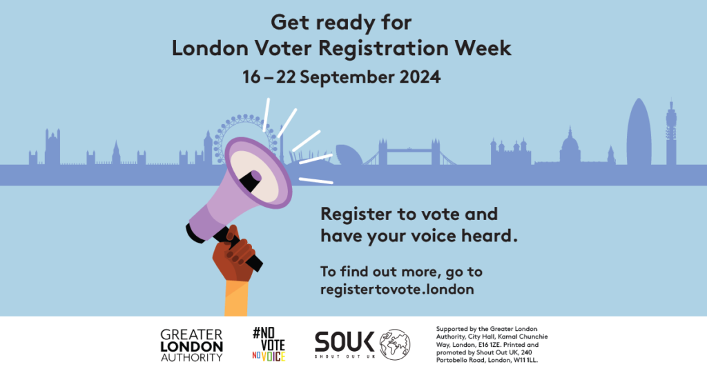 A hand holding a megaphone with sound waves coming out of it with the London Skyline in the background. The text states “Get ready for London Voter Registration Week 16-22 September 2024. Register to vote and have your voice heard. To find out more go to https://registertovote.london/.” Digital imprint states: Supported by the Greater London Authority, City Hall, Kamal Chunchie Way, London E16 1ZE. Printed and promoted by Shout Out UK, 240 Portobello Road, London, W11 1LL.