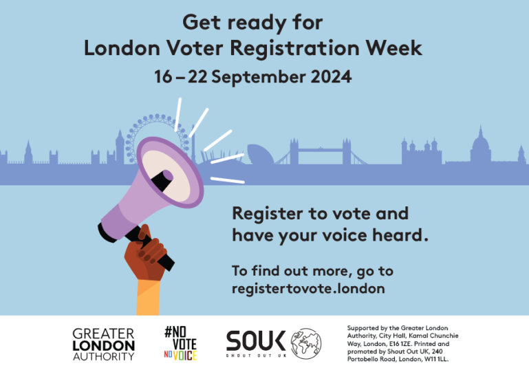 A hand holding a megaphone with sound waves coming out of it with the London Skyline in the background. The text states “Get ready for London Voter Registration Week 16-22 September 2024. Register to vote and have your voice heard. To find out more go to https://registertovote.london/.” Digital imprint states: Supported by the Greater London Authority, City Hall, Kamal Chunchie Way, London E16 1ZE. Printed and promoted by Shout Out UK, 240 Portobello Road, London, W11 1LL.